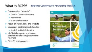 What is RCPP?
 Conservation “at scale”
 Critical Conservation Areas
 Nationwide
 State or Multi-state
 Focus on water, soil, and wildlife
 Leverages partnerships & funding
 (cash & in-kind) 1:1 match
 NRCS dollars go to producers,
partner dollars can go anywhere
relevant
 Five (5) year projects
Regional Conservation Partnership Program
 