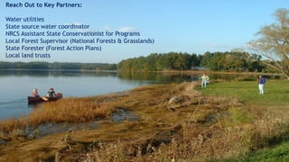 Reach Out to Key Partners:
Water utilities
State source water coordinator
NRCS Assistant State Conservationist for Programs
Local Forest Supervisor (National Forests & Grasslands)
State Forester (Forest Action Plans)
Local land trusts
 