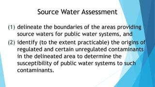 Source Water Assessment
(1) delineate the boundaries of the areas providing
source waters for public water systems, and
(2) identify (to the extent practicable) the origins of
regulated and certain unregulated contaminants
in the delineated area to determine the
susceptibility of public water systems to such
contaminants.
 