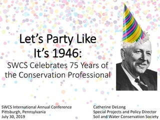 Let’s Party Like
It’s 1946:
SWCS Celebrates 75 Years of
the Conservation Professional
Catherine DeLong
Special Projects and Policy Director
Soil and Water Conservation Society
SWCS International Annual Conference
Pittsburgh, Pennsylvania
July 30, 2019
 