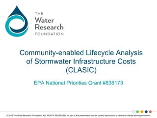 © 2018 The Water Research Foundation. ALL RIGHTS RESERVED. No part of this presentation may be copied, reproduced, or otherwise utilized without permission.
EPA National Priorities Grant #836173
Community-enabled Lifecycle Analysis
of Stormwater Infrastructure Costs
(CLASIC)
 