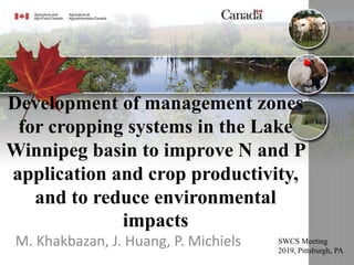 Development of management zones
for cropping systems in the Lake
Winnipeg basin to improve N and P
application and crop productivity,
and to reduce environmental
impacts
M. Khakbazan, J. Huang, P. Michiels SWCS Meeting
2019, Pittsburgh, PA
 