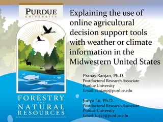 Explaining the use of
online agricultural
decision support tools
with weather or climate
information in the
Midwestern United States
1
Pranay Ranjan, Ph.D.
Postdoctoral Research Associate
Purdue University
Email: ranjanp@purdue.edu
Junyu Lu, Ph.D.
Postdoctoral Research Associate
Purdue University
Email: lu727@purdue.edu
 
