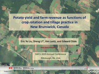 Potato yield and farm revenue as functions of
crop rotation and tillage practice in
New Brunswick, Canada
Eric Ye Liu, Sheng Li*, Van Lantz, and Edward Olale
SWCS 2019 Annual Conference
Pittsburgh, PA, USA
 