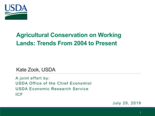 Agricultural Conservation on Working
Lands: Trends From 2004 to Present
Kate Zook, USDA
A joint effort by:
USDA Office of the Chief Economist
USDA Economic Research Service
ICF
1
July 29, 2019
 