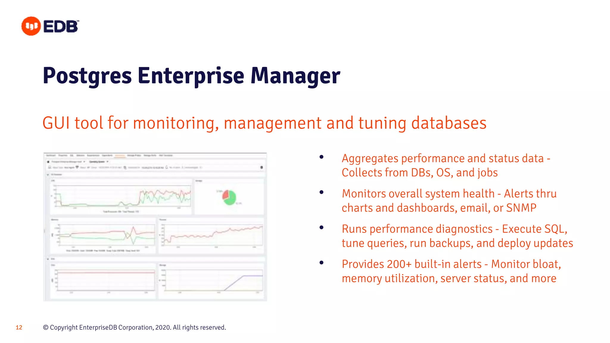 © Copyright EnterpriseDB Corporation, 2020. All rights reserved.12
Postgres Enterprise Manager
GUI tool for monitoring, management and tuning databases
• Aggregates performance and status data -
Collects from DBs, OS, and jobs
• Monitors overall system health - Alerts thru
charts and dashboards, email, or SNMP
• Runs performance diagnostics - Execute SQL,
tune queries, run backups, and deploy updates
• Provides 200+ built-in alerts - Monitor bloat,
memory utilization, server status, and more
 