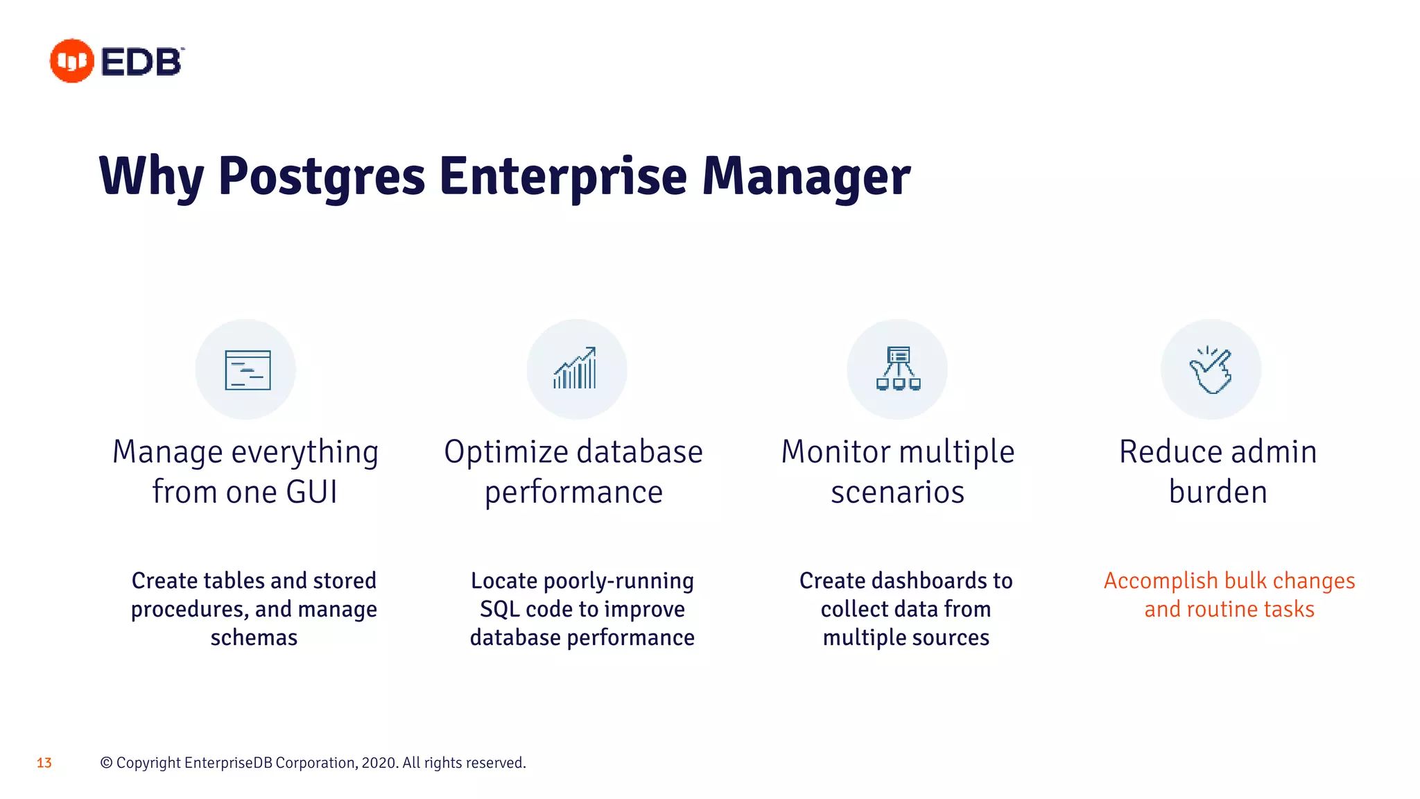 © Copyright EnterpriseDB Corporation, 2020. All rights reserved.13
Manage everything
from one GUI
Optimize database
performance
Monitor multiple
scenarios
Reduce admin
burden
Why Postgres Enterprise Manager
Create tables and stored
procedures, and manage
schemas
Locate poorly-running
SQL code to improve
database performance
Create dashboards to
collect data from
multiple sources
Accomplish bulk changes
and routine tasks
 