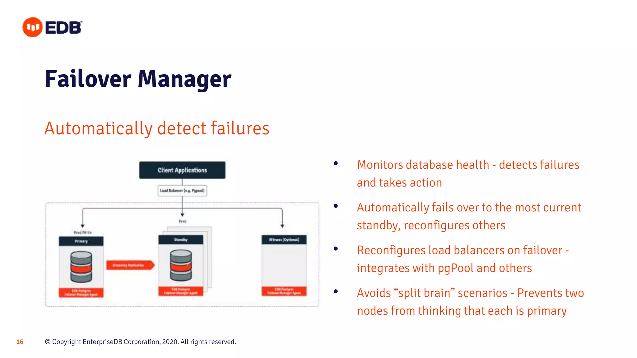 © Copyright EnterpriseDB Corporation, 2020. All rights reserved.16
Failover Manager
Automatically detect failures
• Monitors database health - detects failures
and takes action
• Automatically fails over to the most current
standby, reconfigures others
• Reconfigures load balancers on failover -
integrates with pgPool and others
• Avoids “split brain” scenarios - Prevents two
nodes from thinking that each is primary
 