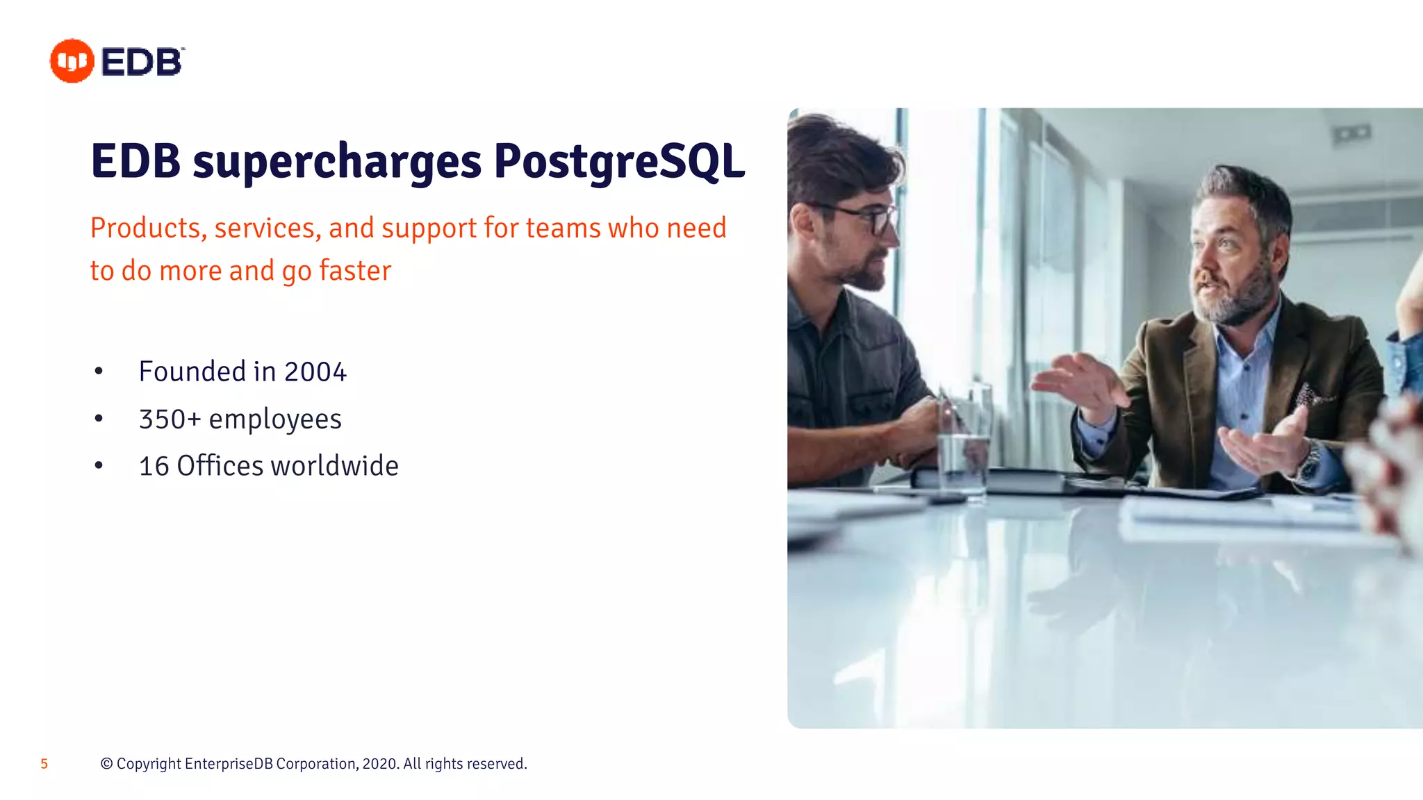 © Copyright EnterpriseDB Corporation, 2020. All rights reserved.5
Products, services, and support for teams who need
to do more and go faster
• Founded in 2004
• 350+ employees
• 16 Offices worldwide
EDB supercharges PostgreSQL
 