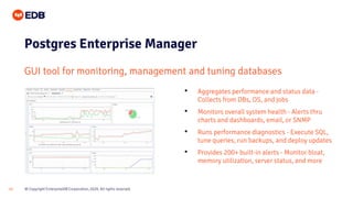 © Copyright EnterpriseDB Corporation, 2020. All rights reserved.12
Postgres Enterprise Manager
GUI tool for monitoring, management and tuning databases
• Aggregates performance and status data -
Collects from DBs, OS, and jobs
• Monitors overall system health - Alerts thru
charts and dashboards, email, or SNMP
• Runs performance diagnostics - Execute SQL,
tune queries, run backups, and deploy updates
• Provides 200+ built-in alerts - Monitor bloat,
memory utilization, server status, and more
 