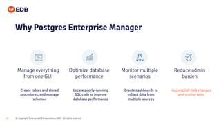 © Copyright EnterpriseDB Corporation, 2020. All rights reserved.13
Manage everything
from one GUI
Optimize database
performance
Monitor multiple
scenarios
Reduce admin
burden
Why Postgres Enterprise Manager
Create tables and stored
procedures, and manage
schemas
Locate poorly-running
SQL code to improve
database performance
Create dashboards to
collect data from
multiple sources
Accomplish bulk changes
and routine tasks
 