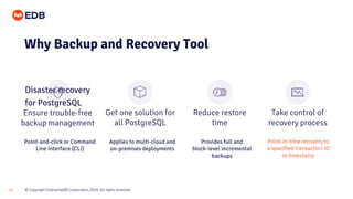 © Copyright EnterpriseDB Corporation, 2020. All rights reserved.15
Ensure trouble-free
backup management
Get one solution for
all PostgreSQL
Reduce restore
time
Take control of
recovery process
Why Backup and Recovery Tool
Disaster recovery
for PostgreSQL
Point-and-click or Command
Line Interface (CLI)
Applies to multi-cloud and
on-premises deployments
Provides full and
block-level incremental
backups
Point-in-time recovery to
a specified transaction ID
or timestamp
 
