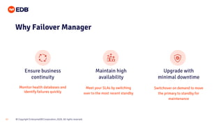 © Copyright EnterpriseDB Corporation, 2020. All rights reserved.17
Ensure business
continuity
Maintain high
availability
Upgrade with
minimal downtime
Why Failover Manager
Monitor health databases and
identify failures quickly
Meet your SLAs by switching
over to the most recent standby
Switchover on demand to move
the primary to standby for
maintenance
 