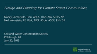 Design and Planning for Climate Smart Communities
Nancy Somerville, Hon. ASLA, Hon. AIA, SITES AP
Neil Weinstein, PE, RLA, AICP, ASLA, ASCE, ENV SP
Soil and Water Conservation Society
Pittsburgh, PA
July 30, 2019
 