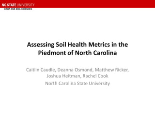 Assessing Soil Health Metrics in the
Piedmont of North Carolina
Caitlin Caudle, Deanna Osmond, Matthew Ricker,
Joshua Heitman, Rachel Cook
North Carolina State University
 