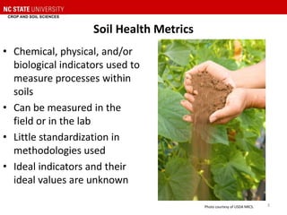 Soil Health Metrics
• Chemical, physical, and/or
biological indicators used to
measure processes within
soils
• Can be measured in the
field or in the lab
• Little standardization in
methodologies used
• Ideal indicators and their
ideal values are unknown
Photo courtesy of USDA NRCS. 3
 
