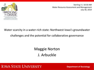 Department of Sociology
Water scarcity in a water-rich state: Northwest Iowa’s groundwater
challenges and the potential for collaborative governance
Maggie Norton
J. Arbuckle
Sterling 3 | 10:50 AM
Water Resource Assessment and Management
July 30, 2019
 