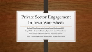 Private Sector Engagement
In Iowa Watersheds
Soil and Water Conservation Society Annual Conference, 2019
Roger Wolf – Executive Director, Agriculture’s Clean Water Alliance
Jason Gomes – Owner, North Iowa Agronomy Partners
Heath Ellison – Operations Manager, Iowa Soybean Association
 