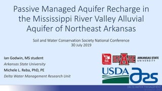 Passive Managed Aquifer Recharge in
the Mississippi River Valley Alluvial
Aquifer of Northeast Arkansas
Soil and Water Conservation Society National Conference
30 July 2019
Ian Godwin, MS student
Arkansas State University
Michele L. Reba, PhD, PE
Delta Water Management Research Unit
 