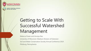 Getting to Scale With
Successful Watershed
Management
Rebecca Power and Amulya Rao
University of Wisconsin-Madison Division of Extension
Soil and Water Conservation Society Annual Conference 2019
Pittsburg, Pennsylvania
 