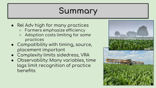 Summary
● Rel Adv high for many practices
○ Farmers emphasize efficiency
○ Adoption costs limiting for some
practices
● Compatibility with timing, source,
placement important
● Complexity limits sidedress, VRA
● Observability: Many variables, time
lags limit recognition of practice
benefits
 