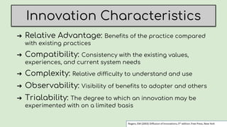 Innovation Characteristics
➔ Relative Advantage: Benefits of the practice compared
with existing practices
➔ Compatibility: Consistency with the existing values,
experiences, and current system needs
➔ Complexity: Relative difficulty to understand and use
➔ Observability: Visibility of benefits to adopter and others
➔ Trialability: The degree to which an innovation may be
experimented with on a limited basis
 