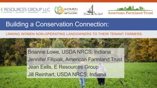 Building a Conservation Connection:
LINKING WOMEN NON-OPERATING LANDOWNERS TO THEIR TENANT FARMERS
Brianne Lowe, USDA NRCS, Indiana
Jennifer Filipiak, American Farmland Trust
Jean Eells, E Resources Group
Jill Reinhart, USDA NRCS, Indiana
 