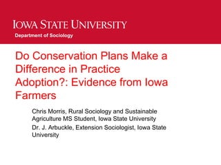 Do Conservation Plans Make a
Difference in Practice
Adoption?: Evidence from Iowa
Farmers
Chris Morris, Rural Sociology and Sustainable
Agriculture MS Student, Iowa State University
Dr. J. Arbuckle, Extension Sociologist, Iowa State
University
Department of Sociology
 