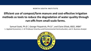 Efficient use of compost/farm manure and cost-effective irrigation
methods as tools to reduce the degradation of water quality through
run-offs from small-scale farms.
Samuel Scott, Ph.D.1, George Fitzpatrick, Ph.D.2, and Claire Elliott, BSEE, MBA3
1. Applied Economist, 2. UF-Professor Emeritus and Environmental Horticulturalist, and 3. Business Analyst
 