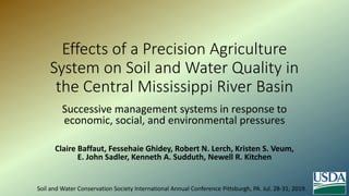 Effects of a Precision Agriculture
System on Soil and Water Quality in
the Central Mississippi River Basin
Successive management systems in response to
economic, social, and environmental pressures
Claire Baffaut, Fessehaie Ghidey, Robert N. Lerch, Kristen S. Veum,
E. John Sadler, Kenneth A. Sudduth, Newell R. Kitchen
Soil and Water Conservation Society International Annual Conference Pittsburgh, PA. Jul. 28-31, 2019.
 