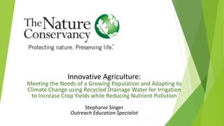Innovative Agriculture:
Meeting the Needs of a Growing Population and Adapting to
Climate Change using Recycled Drainage Water for Irrigation
to Increase Crop Yields while Reducing Nutrient Pollution
Stephanie Singer
Outreach Education Specialist
 