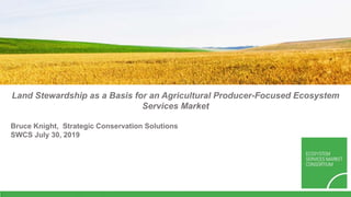 Land Stewardship as a Basis for an Agricultural Producer-Focused Ecosystem
Services Market
Bruce Knight, Strategic Conservation Solutions
SWCS July 30, 2019
 
