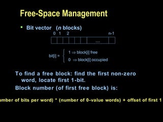 Free-Space Management
 Bit vector (n blocks)
…
0 1 2 n-1
bit[i] =

1 ⇒ block[i] free
0 ⇒ block[i] occupied
To find a free block: find the first non-zero
word, locate first 1-bit.
Block number (of first free block) is:
umber of bits per word) * (number of 0-value words) + offset of first 1
 