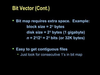 Bit Vector (Cont.)
 Bit map requires extra space. Example:
block size = 212
bytes
disk size = 230
bytes (1 gigabyte)
n = 230
/212
= 218
bits (or 32K bytes)
 Easy to get contiguous files
• Just look for consecutive 1’s in bit map
 