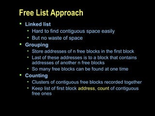 Free List Approach
 Linked list
• Hard to find contiguous space easily
• But no waste of space
 Grouping
• Store addresses of n free blocks in the first block
• Last of these addresses is to a block that contains
addresses of another n free blocks
• So many free blocks can be found at one time
 Counting
• Clusters of contiguous free blocks recorded together
• Keep list of first block address, count of contiguous
free ones
 