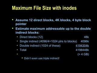 Maximum File Size with inodes
 Assume 12 direct blocks, 4K blocks, 4 byte block
pointer
 Estimate maximum addressable up to the double
indirect blocks:
• Direct blocks (12) 48k
• Single indirect (4096/4=1024 ptrs to blocks) 4096k
• Double indirect (1024 of these) 4194304k
• Total 4198448k
• (> 4 GB)
 Didn’t even use triple indirect!
 