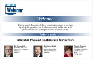 Welcome...
Today’s topic
Integrating Physician Practices Into Your Network
During today’s discussion, feel free to submit questions at any time
by using the questions box. A follow-up e-mail will be sent to all
attendees with links to the presentation materials online.
Patricia Richesin
Vice president,
Physician Strategies
and Services,
VHA,
Irving, Texas
Christopher Lloyd
CEO,
Memorial Hermann
Physician Network,
Houston
Dr. Charles Kelly
President and CEO,
Henry Ford Physician
Network,
Detroit
 