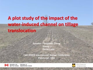 A plot study of the impact of the
water-induced channel on tillage
translocation
Speaker: Fangzhou Zheng
Sheng Li
David Lobb
74th SWCS International Annual Conference
Pittsburgh, USA
1
 