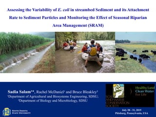 July 28 - 31, 2019
Pittsburg, Pennsylvania, USA
Assessing the Variability of E. coli in streambed Sediment and its Attachment
Rate to Sediment Particles and Monitoring the Effect of Seasonal Riparian
Area Management (SRAM)
Sadia Salam¹*, Rachel McDaniel¹ and Bruce Bleakley²
¹Department of Agricultural and Biosystems Engineering, SDSU;
²Department of Biology and Microbiology, SDSU
 