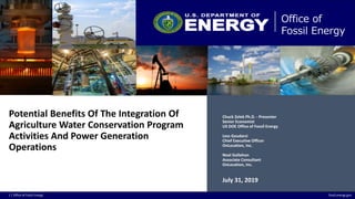 1 | Office of Fossil Energy fossil.energy.gov
Office of
Fossil Energy
Potential Benefits Of The Integration Of
Agriculture Water Conservation Program
Activities And Power Generation
Operations
Chuck Zelek Ph.D. - Presenter
Senior Economist
US DOE Office of Fossil Energy
Less Goudarzi
Chief Executive Officer
OnLocation, Inc.
Noel Gollehon
Associate Consultant
OnLocation, Inc.
July 31, 2019
 