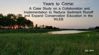 Years to Come:
A Case Study on a Collaboration and
Implementation to Reduce Sediment Runoff
and Expand Conservation Education in the
WLEB
July 2019
 