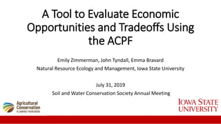 A Tool to Evaluate Economic
Opportunities and Tradeoffs Using
the ACPF
Emily Zimmerman, John Tyndall, Emma Bravard
Natural Resource Ecology and Management, Iowa State University
July 31, 2019
Soil and Water Conservation Society Annual Meeting
 