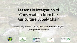 Lessons in Integration of
Conservation from the
Agriculture Supply Chain
Presented By Partners of the Big Pine Creek Watershed Project
[Part 1] 8:30am – 10:00am
 