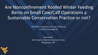 Are Nonconfinement Roofed Winter Feeding
Barns on Small Cow/Calf Operations a
Sustainable Conservation Practice or not?
74th SWCS International Annual Conference
July 28-31 Pittsburgh PA
Tom Basden
West Virginia University Extension Service
Morgantown WV
 