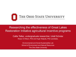 Researching the effectiveness of Great Lakes
Restoration Initiative agricultural incentive programs
Callia Tellez, undergraduate researcher, Udall Scholar
Robyn S Wilson, PhD and Hugh Walpole, PhD candidate,
Environmental and Social Sustainability Lab
School of Environment and Natural Resources
The Ohio State University
 