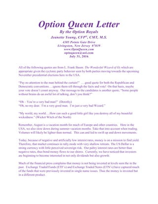 Option Queen Letter
By the Option Royals
Jeanette Young, CFP®
, CMT, M.S.
4305 Pointe Gate Drive
Livingston, New Jersey 07039
www.OptnQueen.com
optnqueen@aol.com
July 31, 2016
All of the following quotes are from L. Frank Baum: The Wonderful Wizard of Oz which are
appropriate given the cyclonic party behavior seen by both parties moving towards the upcoming
November presidential elections here in the USA.
“Pay no attention to the man behind the curtain!” ….good quote for both the Republican and
Democratic conventions….ignore them sift through the facts and vote! On that basis, maybe
your vote doesn’t count anyway. Our message to the candidates is another quote; “Some people
without brains do an awful lot of talking, don’t you think?”
“Oh – You’re a very bad man!” (Dorothy)
“Oh, no my dear. I’m a very good man. I’m just a very bad Wizard.”
“My world, my world….How can such a good little girl like you destroy all of my beautiful
wickedness.” (Wicket Witch of the North)
Remember, August is a vacation month for much of Europe and other countries. Here in the
USA, we also slow down during summer vacation months. Take that into account when trading.
Volumes will likely be lighter than normal. This can and led to swift up and down movements.
Today, because of negative and artificially low interest rates, money is on a mission to find yield.
Therefore, that market continues in rally mode with very shallow retreats. The US Dollar is a
strong currency with little perceived sovereign risk. Our paltry interest rates are better than
negative rates, thus bond money flows to our shores. Currently, we have noticed that investors
are beginning to become interested in not only dividends but also growth.
Much of the financial press complains that money is not being invested at levels seen the in the
past. Exchange Traded Funds (ETF’s) and Exchange Traded Notes (ETN’s) have captured much
of the funds that were previously invested in single name issues. Thus the money is invested but
in a different product.
 