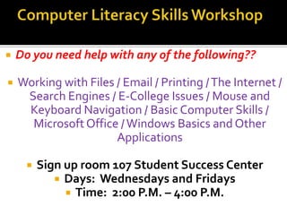    Do you need help with any of the following??

   Working with Files / Email / Printing / The Internet /
     Search Engines / E-College Issues / Mouse and
     Keyboard Navigation / Basic Computer Skills /
      Microsoft Office / Windows Basics and Other
                       Applications

         Sign up room 107 Student Success Center
              Days: Wednesdays and Fridays
                Time: 2:00 P.M. – 4:00 P.M.
 