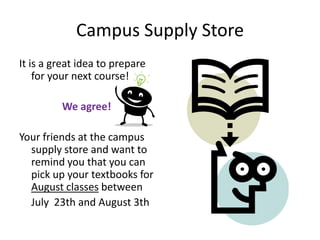 Campus Supply Store
It is a great idea to prepare
    for your next course!

         We agree!

Your friends at the campus
  supply store and want to
  remind you that you can
  pick up your textbooks for
  August classes between
  July 23th and August 3th
 