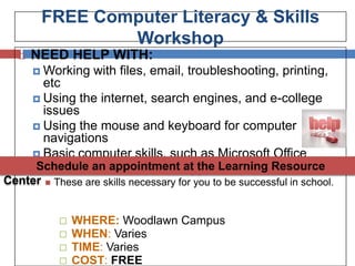 FREE Computer Literacy & Skills
                 Workshop
     NEED HELP WITH:
       Working      with files, email, troubleshooting, printing,
        etc
       Using the internet, search engines, and e-college
        issues
       Using the mouse and keyboard for computer
        navigations
       Basic computer skills, such as Microsoft Office
       Windows basics & other at the Learning Resource
      Schedule an appointment applications
Center      These are skills necessary for you to be successful in school.


                 WHERE: Woodlawn Campus
                 WHEN: Varies
                 TIME: Varies
                 COST: FREE
 