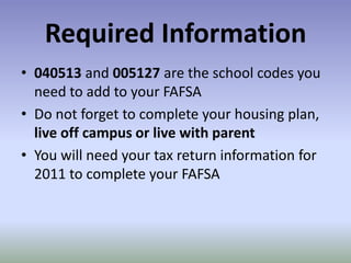 Required Information
• 040513 and 005127 are the school codes you
  need to add to your FAFSA
• Do not forget to complete your housing plan,
  live off campus or live with parent
• You will need your tax return information for
  2011 to complete your FAFSA
 